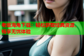 老版海角下载：轻松获取经典资源，畅享无忧体验