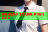 海角社区热议话题大揭秘 参与讨论赢好礼