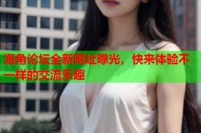海角论坛全新网址曝光，快来体验不一样的交流乐趣