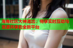 海角社区大神流出：畅享实时互动与资源共享的全新平台