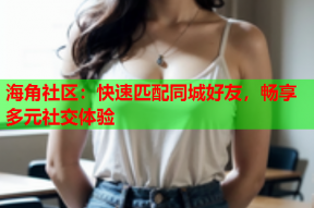 海角社区：快速匹配同城好友，畅享多元社交体验
