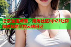 记录生活点滴，海角社区hjb2f让你随时随地掌控云端日记