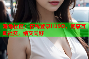 海角社区：在线登录HJ9D，畅享互动社交，结交同好