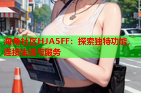 海角社区HJA5FF：探索独特功能，连接生活与服务