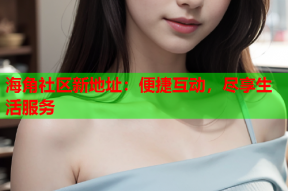 海角社区新地址：便捷互动，尽享生活服务
