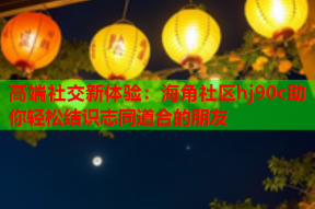 高端社交新体验：海角社区hj90c助你轻松结识志同道合的朋友