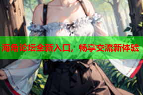 海角论坛全新入口，畅享交流新体验