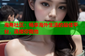 海角社区：畅享海外生活的最佳平台，连接你我他