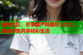 海角社区：尽享国产精品伦人久久，连接你我共享精彩生活