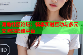 海角社区论坛：畅享实时互动与多元交流的最佳平台