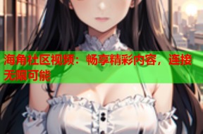 海角社区视频：畅享精彩内容，连接无限可能
