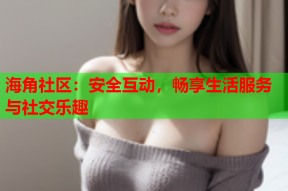 海角社区：安全互动，畅享生活服务与社交乐趣