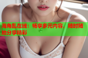 海角乱在线：畅享多元内容，随时随地分享精彩