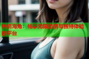 热情海角：畅享无限激情与独特体验的平台