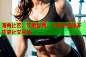 海角社区：连接你我，分享生活的多功能社交平台