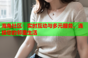 海角社区：实时互动与多元服务，连接您的邻里生活
