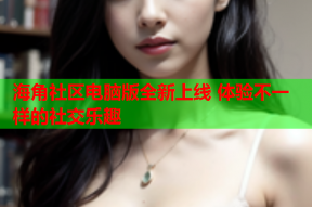 海角社区电脑版全新上线 体验不一样的社交乐趣
