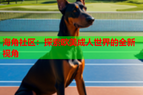 海角社区：探索欧美成人世界的全新视角