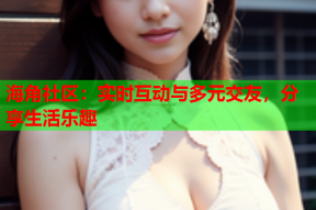 海角社区：实时互动与多元交友，分享生活乐趣