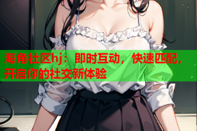海角社区hj：即时互动，快速匹配，开启你的社交新体验