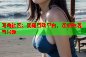 海角社区：便捷互动平台，连接生活与兴趣