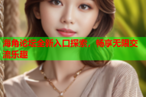 海角论坛全新入口探索，畅享无限交流乐趣