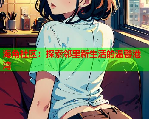 海角社区：探索邻里新生活的温馨港湾  第2张