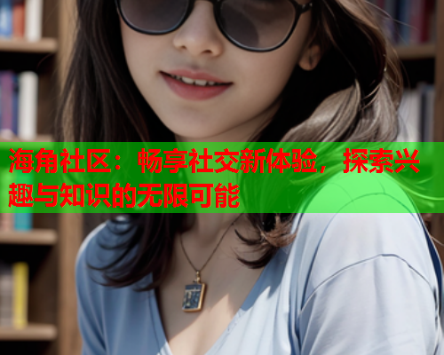 海角社区：畅享社交新体验，探索兴趣与知识的无限可能  第1张