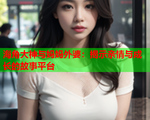 海角大神与妈妈外婆：揭示亲情与成长的故事平台  第1张