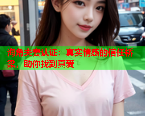 海角夫妻认证：真实情感的信任桥梁，助你找到真爱  第2张
