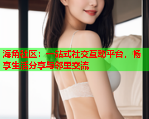 海角社区：一站式社交互动平台，畅享生活分享与邻里交流  第2张