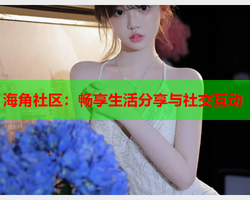 海角社区：畅享生活分享与社交互动  第1张