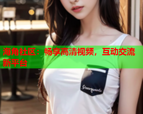 海角社区：畅享高清视频，互动交流新平台  第2张