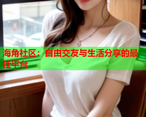 海角社区：自由交友与生活分享的最佳平台  第2张