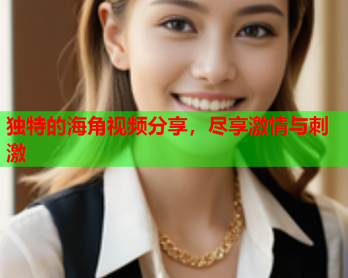 独特的海角视频分享，尽享激情与刺激  第1张