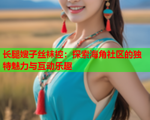 长腿嫂子丝袜控：探索海角社区的独特魅力与互动乐趣  第2张