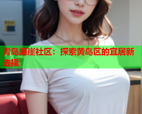 青岛海崖社区：探索黄岛区的宜居新选择  第1张