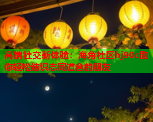 高端社交新体验：海角社区hj90c助你轻松结识志同道合的朋友  第1张