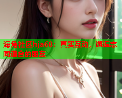 海角社区hja68：真实互动，邂逅志同道合的朋友  第1张