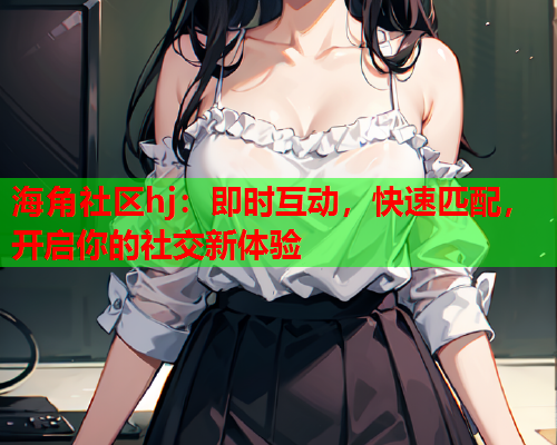 海角社区hj：即时互动，快速匹配，开启你的社交新体验  第1张