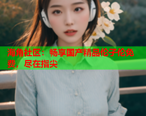 海角社区：畅享国产精品伦子伦免费，尽在指尖  第1张