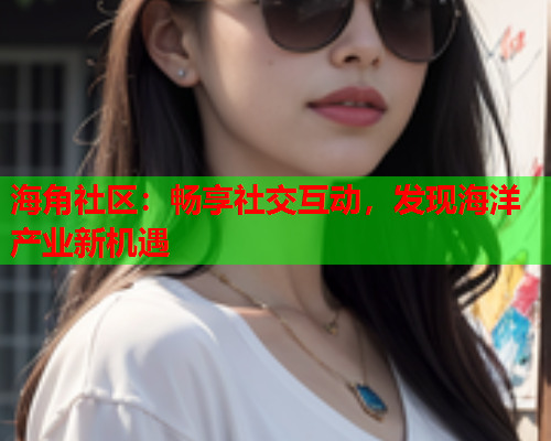 海角社区：畅享社交互动，发现海洋产业新机遇  第1张
