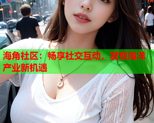 海角社区：畅享社交互动，发现海洋产业新机遇  第2张