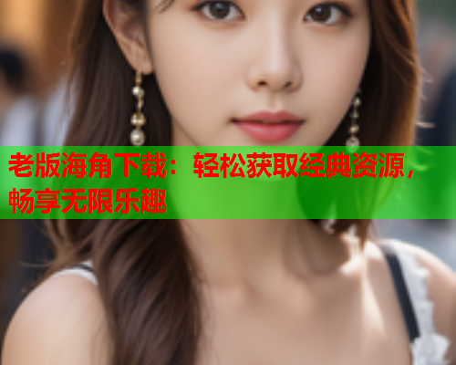 老版海角下载：轻松获取经典资源，畅享无限乐趣  第1张