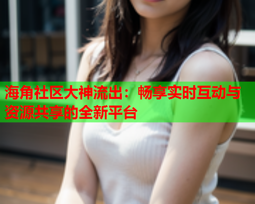 海角社区大神流出：畅享实时互动与资源共享的全新平台  第1张