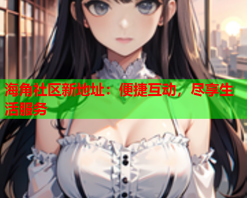 海角社区新地址：便捷互动，尽享生活服务  第2张