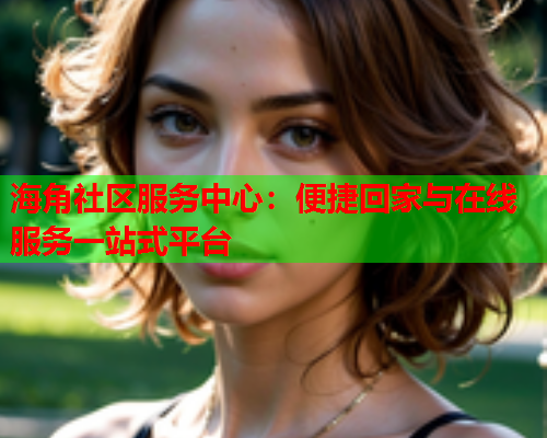 海角社区服务中心：便捷回家与在线服务一站式平台  第1张