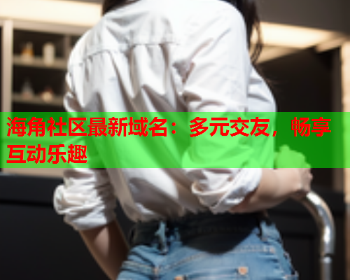 海角社区最新域名：多元交友，畅享互动乐趣  第2张