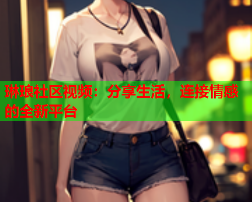 琳琅社区视频：分享生活，连接情感的全新平台  第2张