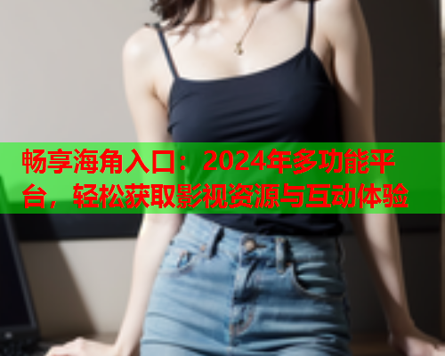 畅享海角入口：2024年多功能平台，轻松获取影视资源与互动体验  第2张